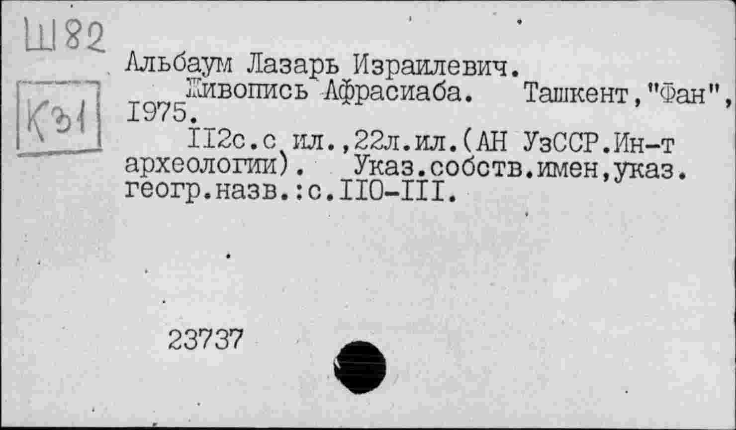 ﻿Альбаум Лазарь Израилевич.
’л	Живопись Афрасиаба. Ташкент, ’’Фан”,
, хЛ 1975‘
112с.с ил.,22л.ил.(АН УзССР.Ин-т археологии). Указ.собств.имен,указ. геогр.назв.:c.II0-III.
23737